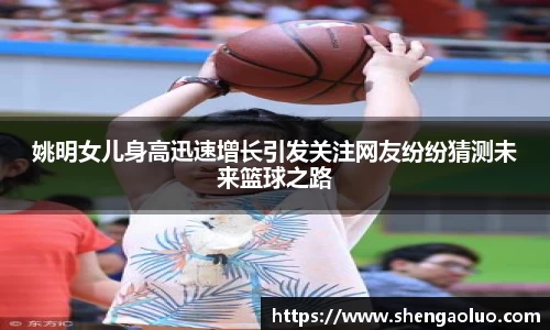 姚明女儿身高迅速增长引发关注网友纷纷猜测未来篮球之路